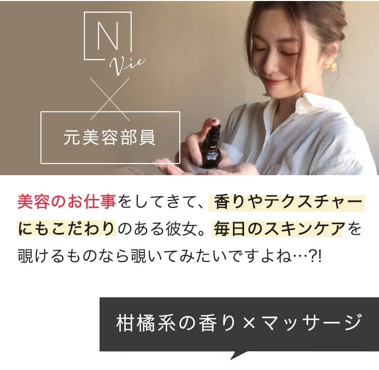 N vie ×美容部員 美容のお仕事をしてきて、香りやテクスチャーにもこだわりのある彼女。毎日のスキンケアを覗けるものなら覗いてみたいですよね…?!　柑橘系の香り×マッサージ