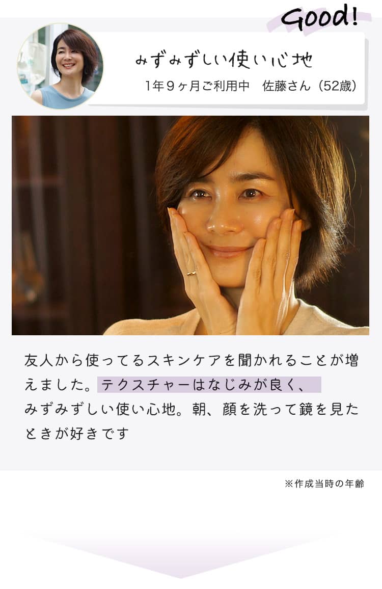 Good! みずみずしい使い心地 1年9ヶ月ご利用中 佐藤さん（52歳） 友人から使ってるスキンケアを聞かれることが増えました。テクスチャーはなじみが良く、みずみずしい使い心地。朝、顔を洗って鏡を見たときが好きです。