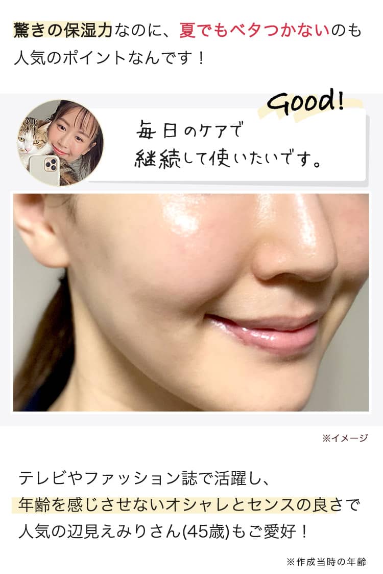 驚きの保湿力なのに、夏でもベタつかないのも 人気のポイントなんです！ 毎日のケアで 継続して使いたいです。  テレビやファッション誌で活躍し、 年齢を感じさせないオシャレとセンスの良さで 人気の辺見えみりさん(45歳)もご愛好！ 