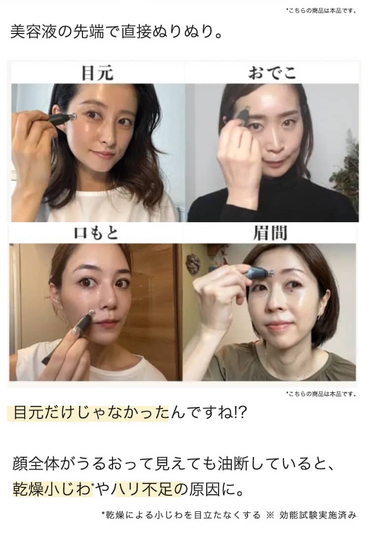 美容液の先端で直接ぬりぬり。 目元 おでこ 口もと 眉間 目元だけじゃなかったんですね!?  顔全体がうるおって見えても油断していると、 乾燥小じわやハリ不足の原因に。