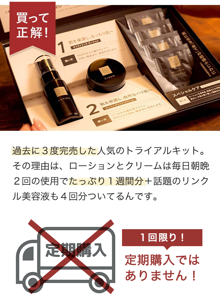 買って正解！ 過去に３度完売した人気のトライアルキット。 その理由は、ローションとクリームは毎日朝晩２回の使用でたっぷり１週間分＋話題のリンクル美容液も4回分ついてるんです。 1回限り！ 定期購入ではありません！