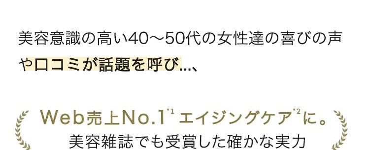 美容意識の高い40〜50代の女性達の喜びの声や口コミが話題を呼び...、 Web売上No.1エイジングケアに。 美容雑誌でも受賞した確かな実力