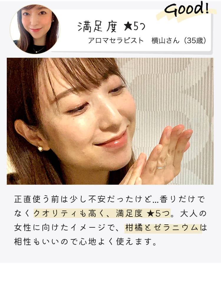 Good! 満足度★5つ アロマセラピスト 横山さん（35歳） 正直使う前は少し不安だったけど...香りだけでなくクオリティも高く、満足度 ★5つ。大人の女性に向けたイメージで、柑橘とゼラニウムは相性もいいので心地よく使えます。