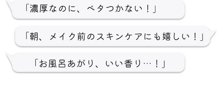 ①美容液みたいなとろみ化粧水 ②丁寧な部分ケアにリンクル美容液 ③肌にとけこむ新感覚の濃厚クリーム step1ローション step2美容液 step3クリーム 口コミでも話題！ 「濃厚なのに、ベタつかない！」「朝、メイク前のスキンケアにも嬉しい！」「お風呂上がり、いい香り‥！」