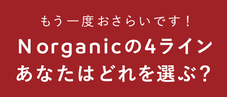 もう一度おさらいです！
N organicの4ライン
あなたはどれを選ぶ？