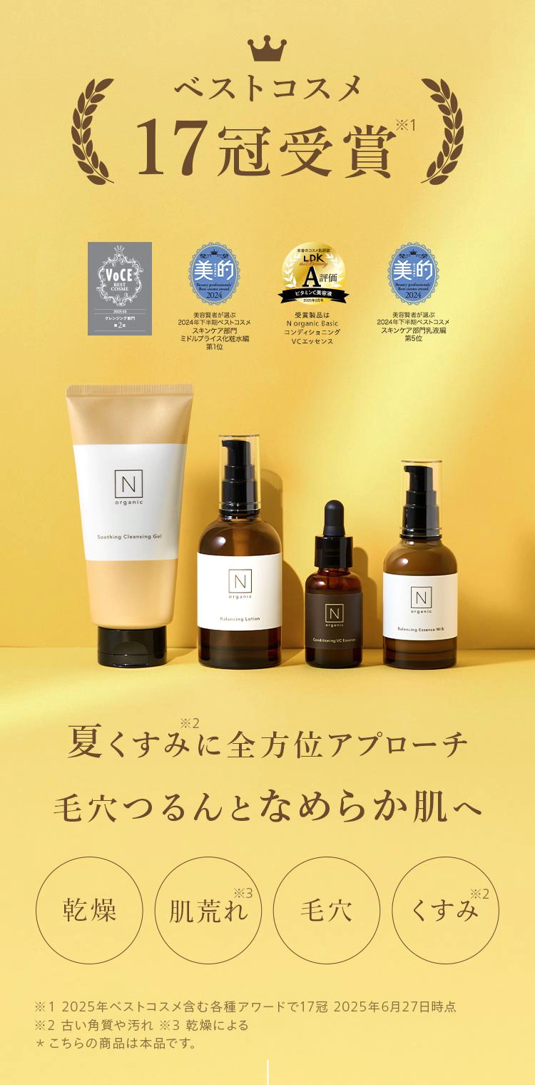 ベストコスメ17冠受賞®
VOCEBESTCOSME美的美容賢者が選ぶ|クレンジング専門
2024年下半期ベストコスメ
スキンケア部門
ミドルプライス化粧水編
第1位
評価
ビタミンC美容液
2005219
受賞製品は
N organic Basic
コンディショニング
VCエッセンス
美的
美容賢者が選ぶ
2024年下半期ベストコスメ
スキンケア部門乳液
夏くすみに全方位アプローチ
毛穴つるんとなめらか肌へ
乾燥 肌荒れ
毛穴 くすみ