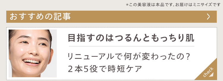 おすすめの記事
目指すのはつるんともっちり肌リニューアルで何が変わったの?
2本5役で時短ケア