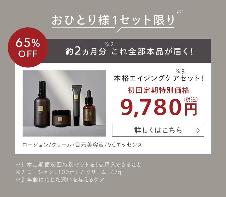 *1
おひとり様1セット限り
65%
*2
OFF
約2ヵ月分これ全部本品が届く!
*3
本格エイジングケアセット!
初回定期特別価格
9,780円
詳しくはこちら >>>
ローション/クリーム/目元美容液/VCエッセンス
※1本定期便初回特別セットを1点購入できること
※2 ローション: 100mL / クリーム : 47g
※3 年齢に応じた潤いを与えるケア