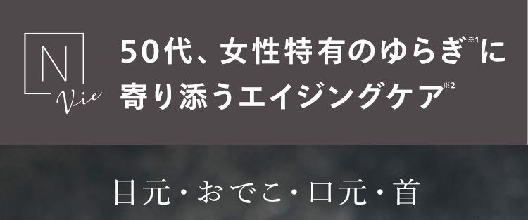 N 50代、女性特有のゆらぎ寄り添うエイジングケア®
目元・おでこ・口元・首 濃密保湿でご褒美ヶ