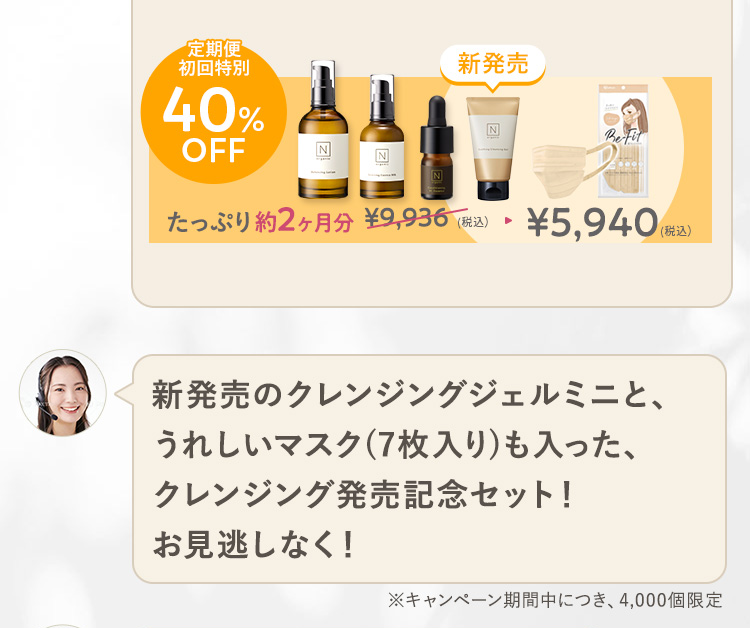 定期便
初回特別
40%
OFF
N
Z!
N
新発売
BeFit
たっぷり約2ヶ月分 ¥9,936 (税込) ¥5,940(税込
新発売のクレンジングジェルミニと、
うれしいマスク(7枚入り) も入った、
クレンジング発売記念セット!
お見逃しなく!
※キャンペーン期間中につき、4,000個限定