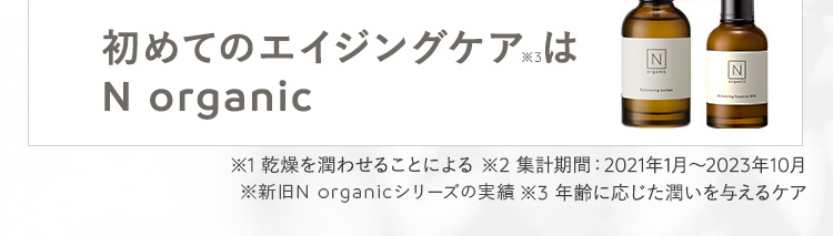 初めてのエイジングケアは
N organic
N
N
※1 乾燥を潤わせることによる ※2 集計期間: 2021年1月~2023年10月
※新旧N organicシリーズの実績 ※3 年齢に応じた潤いを与えるケア