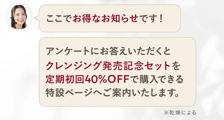 ここでお得なお知らせです!
アンケートにお答えいただくと
クレンジング発売記念セットを
定期初回40%OFFで購入できる
特設ページへご案内いたします。
※乾燥による