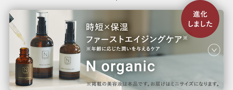 N
N
N
時短×保湿
進化
しました
ファーストエイジングケア
※年齢に応じた潤いを与えるケア
N organic
※掲載の美容液は本品です。 お届けはミニサイズになります。