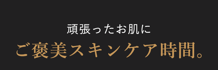 頑張ったお肌に
ご褒美スキンケア時間。