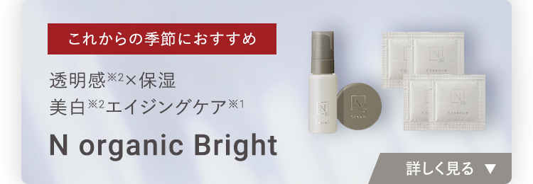これからの季節におすすめ
透明感 ×保湿
美白 ※2 エイジングケア
N organic Bright