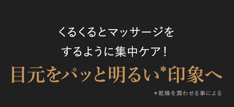 くるくるとマッサージを
するように集中ケア!
目元をパッと明るい*印象へ
* 乾燥を潤わせる事による