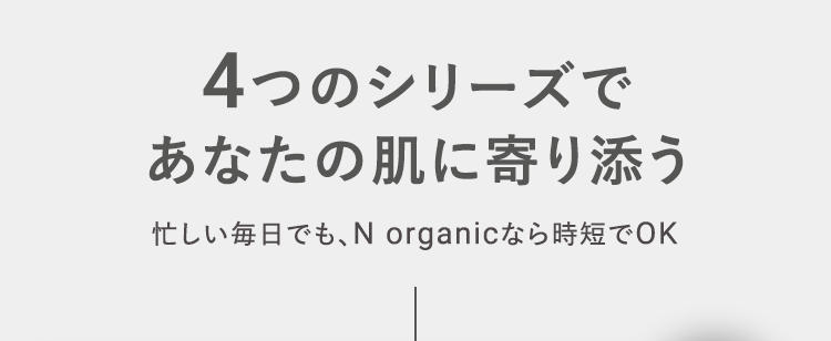 4つのシリーズで
あなたの肌に寄り添う
忙しい毎日でも、 N organicなら時短でOK