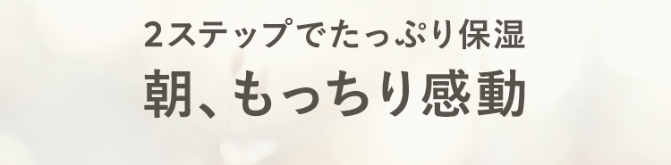 2stepでたっぷり保湿
朝もっちり感動！