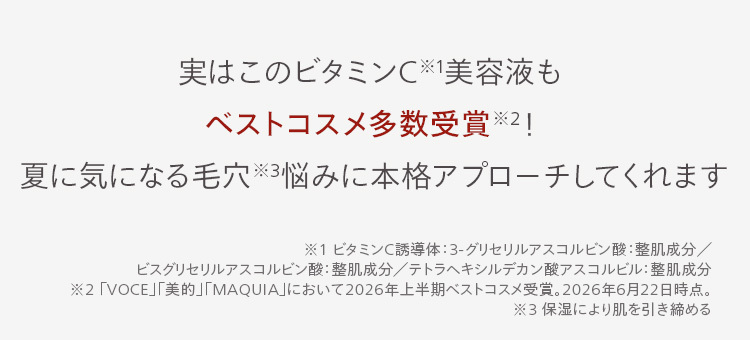 実はこのビタミンC美容液も
ベストコスメ多数受賞 2!
夏に気になる毛穴悩みに本格アプローチしてくれます
※1 ビタミンC誘導体3-グリセリルアスコルビン酸: 整肌成分/
ビスグリセリルアスコルビン酸: 整肌成分/テトラヘキシルデカン酸アスコルビル: 整肌成分
※2 「VOCE」 「美的」 「MAQUIA」において2026年上半期ベストコスメ受賞。 2026年6月22日時点。
※3 保湿により肌を引き締める