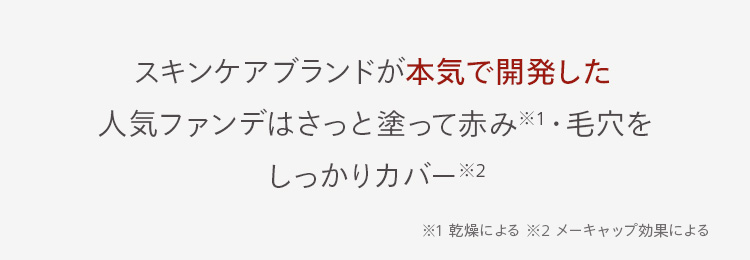スキンケアブランドが本気で開発した
人気ファンデはさっと塗って赤み※1・毛穴を
しっかりカバー※2
※1 乾燥による ※2 メーキャップ効果による