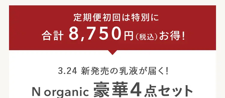 定期便初回は特別に
合計 8,750円(税込) お得!
3.24 新発売の乳液が届く!
N organic 豪華4点セット
N
organic
new
N
organic
Balancing Lotion
Balancing Essence Milk
N
A WOLF
& WOLF
通常価格 15,730円 (税込) 定期便初回特別
初回
55%
OFF
6,980円