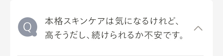 本格スキンケアは気になるけれど、
Q
高そうだし、続けられるか不安です。