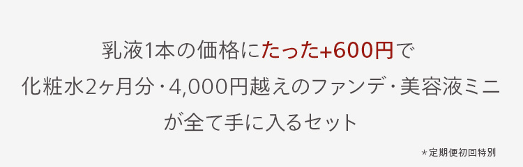 乳液1本の価格にたった+600円で
化粧水2ヶ月分 ・ 4,000円越えのファンデ・美容液ミニ
が全て手に入るセット
*定期便初回特別