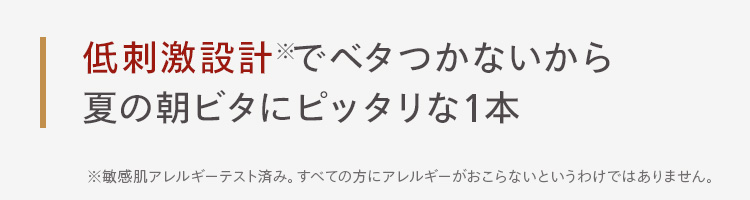 低刺激設計でベタつかないから
夏の朝ビタにピッタリな1本
※敏感肌アレルギーテスト済み。 すべての方にアレルギーがおこらないというわけではありません。