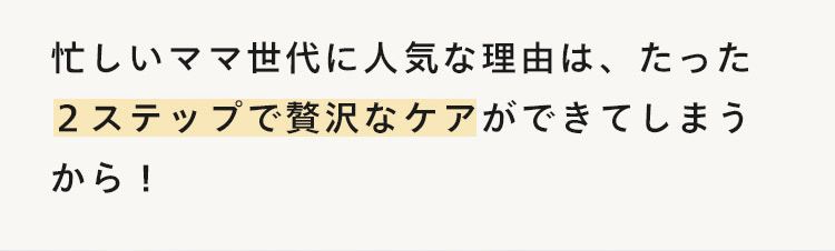 国産由来贅沢処方で高機能
2本5役で時短ケア
忙しいママ世代に人気な理由は、たった
2ステップで贅沢なケアができてしまう
から!