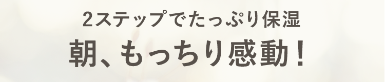 2stepでたっぷり保湿
朝もっちり感動！