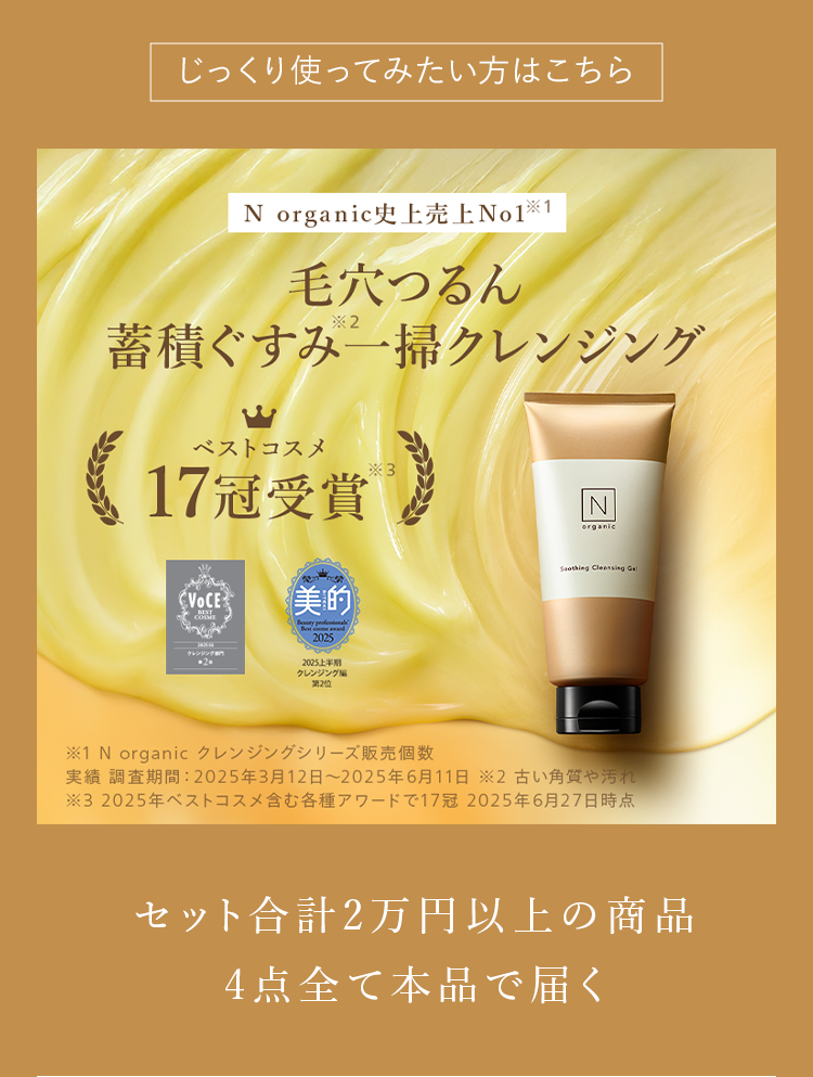 じっくり使ってみたい方はこちら
N organic史上売上No1 ※1
毛穴つるん
*2
蓄積ぐすみ一掃クレンジング
ベストコスメ
*3
N
organic
17冠受賞
VOCE 美的
2025
Soothing Cleansing Gel
20
2025上半期
クレンジング
第2位
※1 N organic クレンジングシリーズ販売個数
実績調査期間: 2025年3月12日 ~ 2025年6月11日 2古い角質や汚れ
※32025年ベストコスメ含む各種アワードで17冠 2025年6月27日時点
セット合計2万円以上の商品
4点全て本品で届く