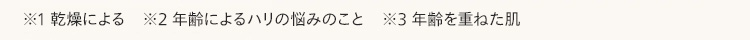 ※1 乾燥による ※2 年齢によるハリの悩みのこと ※3 年齢を重ねた肌