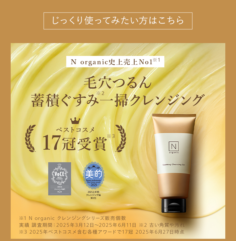 じっくり使ってみたい方はこちら
N organic史上売上No1 ※1
毛穴つるん
*2
蓄積ぐすみ一掃クレンジング
ベストコスメ
17冠受賞®
VOCE 美的
COSME
クレンジング専
.2.
Boty perfional
Best and
2025
2025上半期
クレンジング
第2位
3
N
organic
Soothing Cleansing Gel
※1 N organic クレンジングシリーズ販売個数
実績 調査期間: 2025年3月12日 ~ 2025年6月11日 2古い角質や汚れ
※32025年ベストコスメ含む各種アワードで17冠 2025年6月27日時点