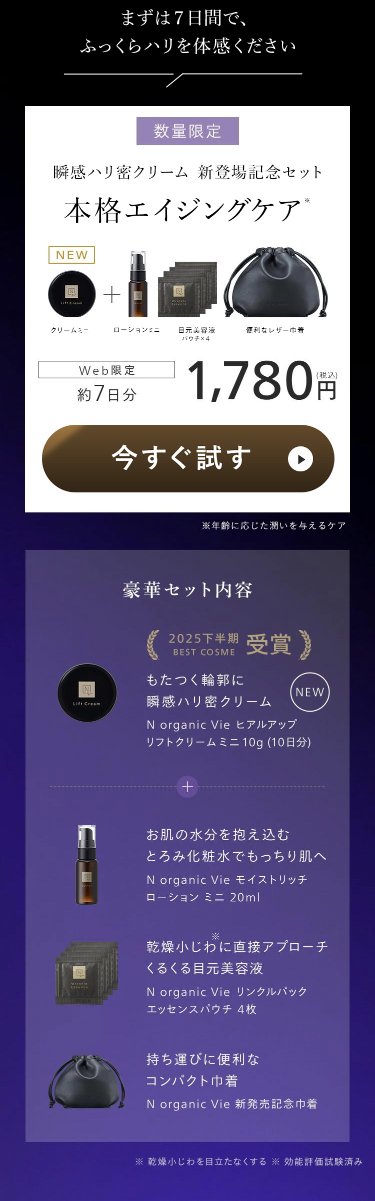 まずは7日間で、
ふっくらハリを体感ください
数量限定
瞬感ハリ密クリーム 新登場記念セット
本格エイジングケア
NEW
Lift Cream
+
クリームミニ
ローションミニ
目元美容液
便利なレザー巾着
パウチ×4
*
Web限定
約 7日分
(税込)
1,780 円
今すぐ試す
※年齢に応じた潤いを与えるケア
豪華セット内容
2025下半期
BEST COSME
もたつく輪郭に
受賞】
N
NEW
Lift Cream
瞬感ハリ密クリーム
N organic Vie ヒアルアップ
リフトクリームミニ 10g (10日分)
+
お肌の水分を抱え込む
とろみ化粧水でもっちり肌へ
N organic Vie モイストリッチ
ローション ミニ 20ml
乾燥小じわに直接アプローチ
N
くるくる目元美容液
Essence
N organic Vie リンクルパック
エッセンスパウチ 4枚
持ち運びに便利な
コンパクト巾着
N organic Vie 新発売記念巾着
※乾燥小じわを目立たなくする効能評価試験済み