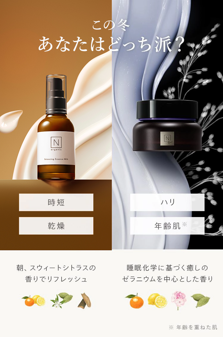 この冬
あなたはどっち派?
Z
organic
Balancing Essence Milk
時短
乾燥
朝、 スウィートシトラスの
香りでリフレッシュ
N
ルー
ハリ
年齢肌 ※
睡眠化学に基づく癒しの
ゼラニウムを中心とした香り
※年齢を重ねた肌
