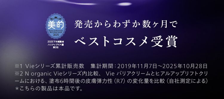 もたつき輪郭、ゆるんだ頬に
瞬感ハリ密クリーム
800万個
突破
N
Vie
美的
2025下半
ハリアップケア編
第2位
発売からわずか数ヶ月で
ベストコスメ受賞
No.1
クリーム ※2/
※1 Vieシリーズ累計販売数 集計期間: 2019年11月7日 ~ 2025年10月28日
※2N organic Vieシリーズ内比較、 Vie バリアクリームとヒアルアップリフトクリ
ームにおける、 塗布6時間後の皮膚弾力性 (R7) の変化量を比較 (自社測定による)
*こちらの製品は本品です。