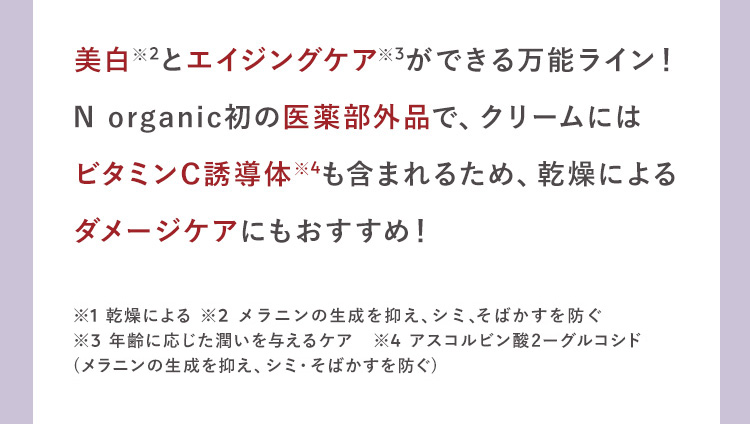 美白※2とエイジングケア※3ができる万能ライン！
N organic初の医薬部外品で、クリームには
ビタミンC※4成分も含まれるため、乾燥による
ダメージケアにもおすすめ！