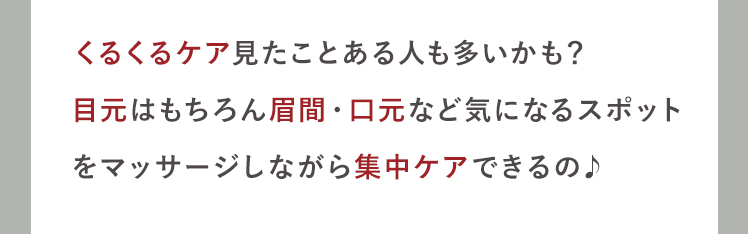 くるくるケア見たことある人も多いかも？
目元はもちろん眉間・口元など気になるスポット
をマッサージしながら集中ケアできるの♪