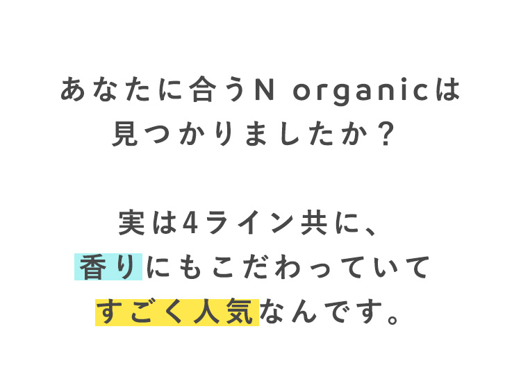 あなたに合うN organicは
見つかりましたか？

実は4ライン共に、
香りにもこだわっていて
すごく人気なんです。