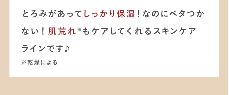 とろみがあってしっかり保湿！なのにベタつか
ない！肌荒れ※もケアしてくれるスキン
ケアラインです♪