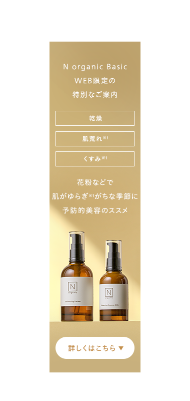 N organic Basic
WEB限定の
特別なご案内
乾燥
肌荒れ ※1
くすみ ※1
花粉などで
肌がゆらぎがちな季節に
予防的美容のススメ
N
詳しくはこちら▼