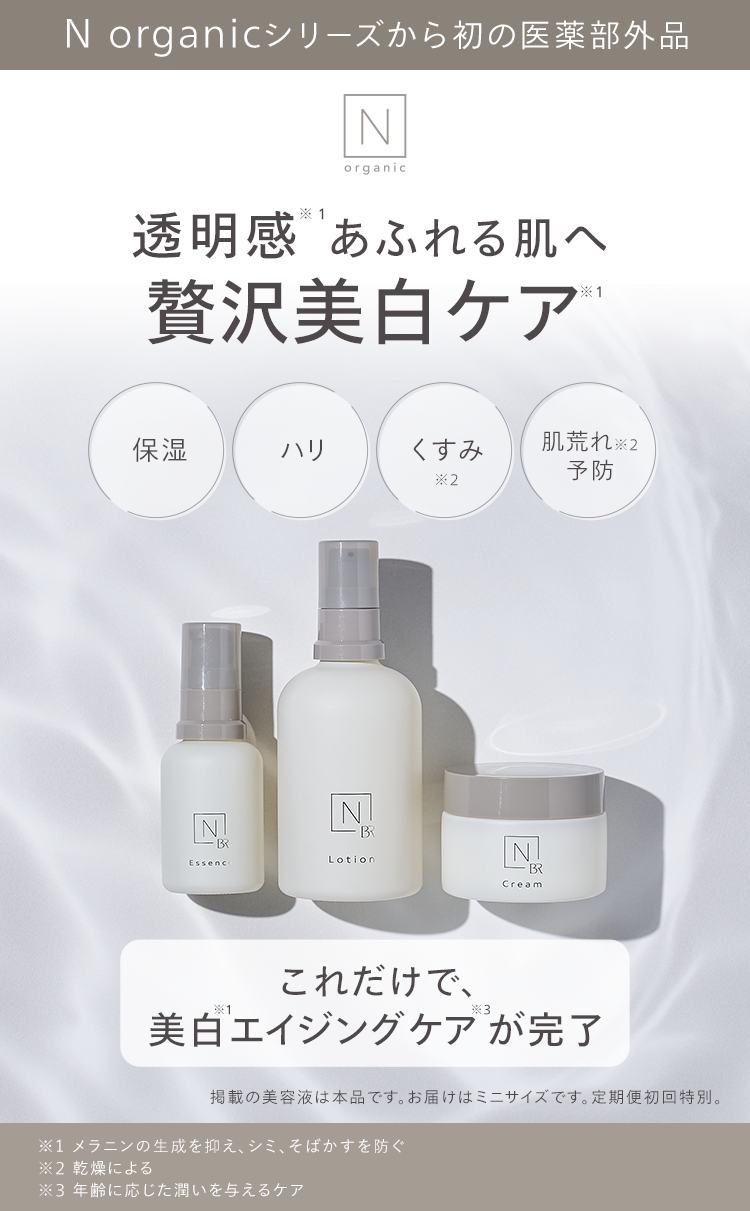 N organicシリーズから初の医薬部外品
N
organic
透明感あふれる肌へ
贅沢美白ケア
1
保湿
ハリ
くすみ
肌荒れ ※2
予防
N
B
Essenc
*2
B
Lotion
N
・BR
Cream
*1
これだけで、
*3
美白エイジングケアが完了
掲載の美容液は本品です。 お届けはミニサイズです。 定期便初回特別。
※1 メラニンの生成を抑え、シミ、そばかすを防ぐ
※2 乾燥による
※3 年齢に応じた潤いを与えるケア