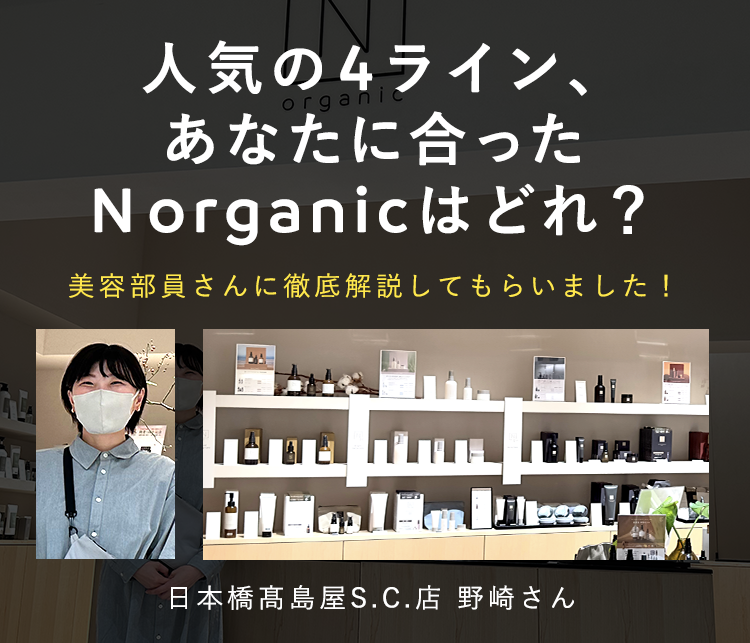 人気のシリーズ、
organic
あなたに合った
Norganic はどれ?
美容部員さんに徹底解説してもらいました!
日本橋高島屋S.C. 店 野崎さん