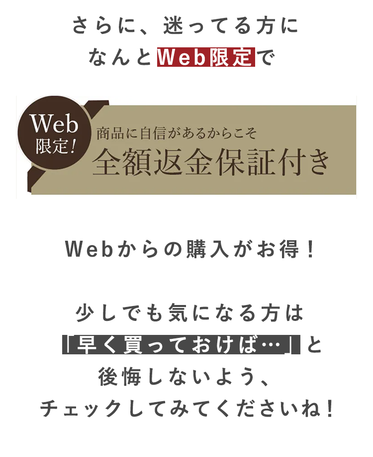Web
限定!
さらに、迷ってる方に
なんとWeb限定で
商品に自信があるからこそ
全額返金保証付き
Webからの購入がお得!
少しでも気になる方は
「早く買っておけば…」と
後悔しないよう、
チェックしてみてくださいね!