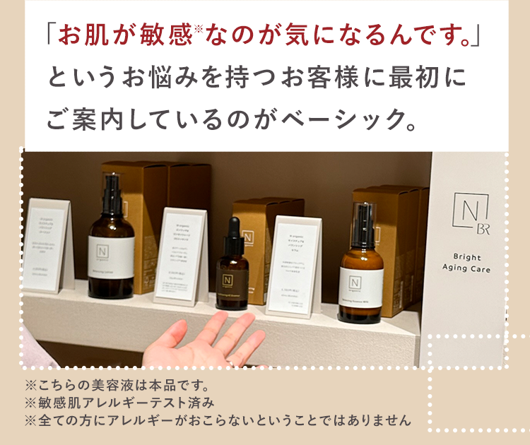 「お肌が敏感なのが気になるんです。」
というお悩みを持つお客様に最初に
ご案内しているのがベーシック。
NI
BR
N
Z
※こちらの美容液は本品です。
Z
Bright
Aging Care
※全ての方にアレルギーがおこらないということではありません
※敏感肌アレルギーテスト済み