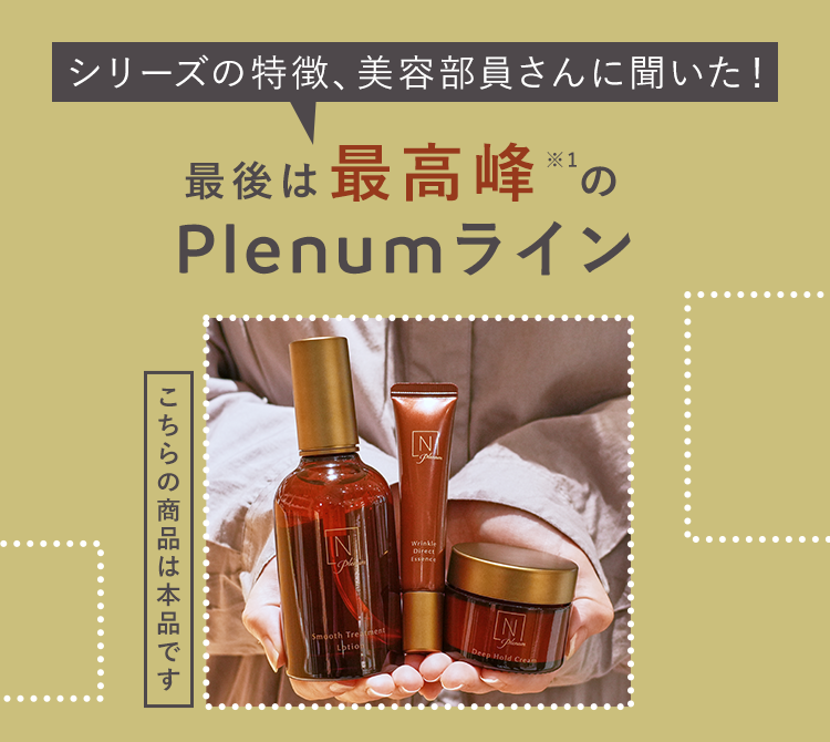 シリーズの特徴、 美容部員さんに聞いた!
最後は最高峰 *1の
Plenumライン
こちらの商品は本品です
N
Z
IN
Wrinkle
P
Direct
Essence
Smooth Trement
ption
N
Deep Hold Crea