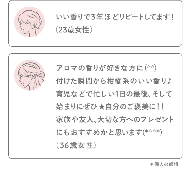 いい香りで3年ほどリピートしてます!
(23歳女性)
アロマの香りが好きな方に (^^)
付けた瞬間から柑橘系のいい香り♪
育児などで忙しい1日の最後、 そして
始まりにぜひ★自分のご褒美に!!
家族や友人、大切な方へのプレゼント
にもおすすめかと思います(*^^*)
(36歳女性)
*個人の感想