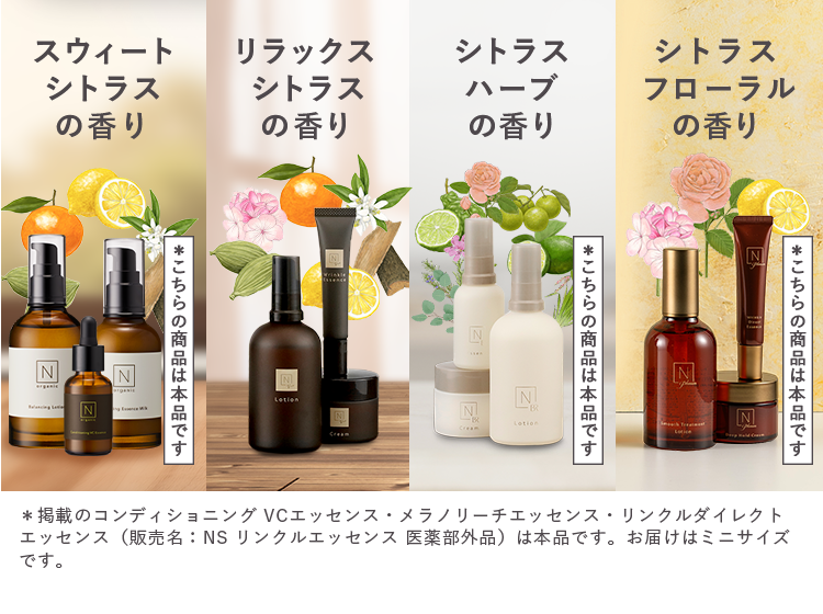 スウィート
リラックス
シトラス
シトラス
シトラス
シトラス
ハーブ
の香り
の香り
の香り
フローラル
香り
N
N
N
*こちらの商品は本品です
Lotion
Z
N
一般
Cream
B
Lotion
*こちらの商品は本品です。
N
N
N
*こちらの商品は本品です
*掲載のコンディショニング VCエッセンス メラノリーチエッセンス リンクルダイレクト
エッセンス(販売名: NS リンクルエッセンス 医薬部外品) は本品です。 お届けはミニサイズ
です。