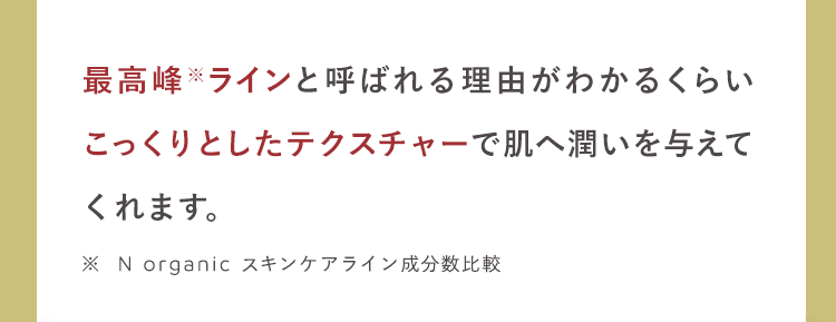 最高峰ラインと呼ばれる理由がわかるくらい
こっくりとしたテクスチャーで肌へ潤いを与えて
くれます。
※N organic スキンケアライン成分数比較