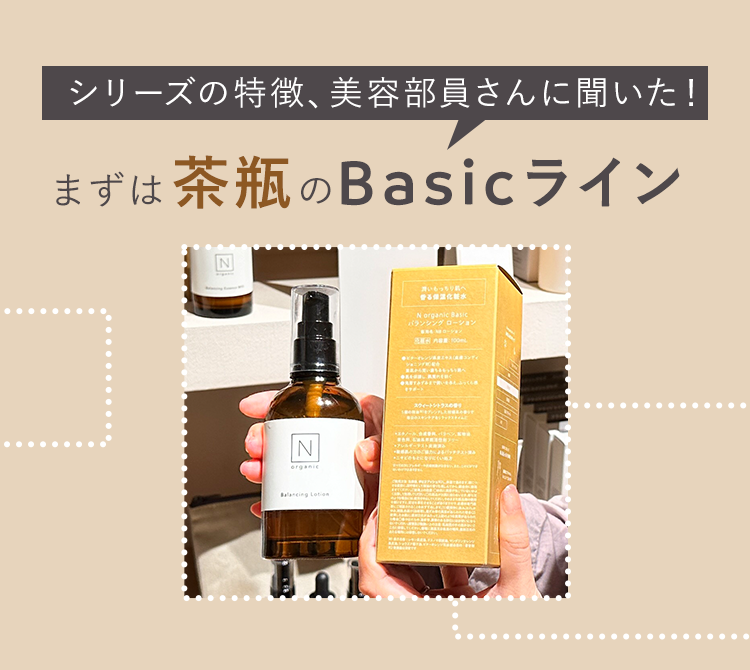 シリーズの特徴、 美容部員さんに聞いた!
まずは 茶瓶 の Basic ライン
N
N
organic
Balancing Lotion
潤いもっちりへ
化粧水
N organic Basic
「バランシングローション
ローショ
BEHAR 100
ショニング
サポート
スウィートトラス